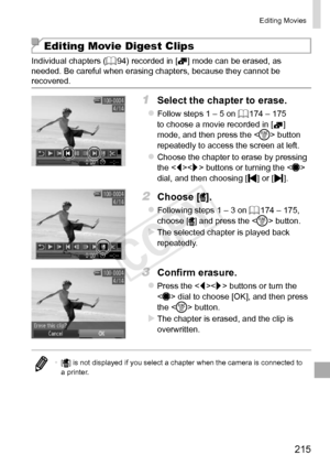 Page 215215
Editing	Movies
Editing Movie Digest Clips
Individual	chapters	(=		94)	recorded	in	[]	mode	can	be	erased,	as	needed.	Be	careful	when	erasing	chapters,	because	they	cannot	be	recovered.
1	 Select	the	chapter	to	erase.
zzFollow	steps	1	–	5	on	=		174	–	175	to	choose	a	movie	recorded	in	[]	mode,	and	then	press	the	< m>	button	repeatedly	to	access	the	screen	at	left.
zzChoose	the	chapter	to	erase	by	pressing	the		buttons	or	turning	the		dial,	and	then	choosing	[]	or	[].
2	 Choose	[].
zzFollowing	steps	1	–...