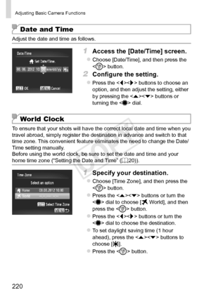 Page 220220
Adjusting	Basic	Camera	Functions
Date and Time
Adjust	the	date	and	time	as	follows.
1	 Access	the	[Date/Time]	screen.
zzChoose	[Date/Time],	and	then	press	the		button.
2	 Configure	the	setting.
zzPress	the		buttons	to	choose	an	option,	and	then	adjust	the	setting,	either	by	pressing	the		buttons	or	turning	the		dial.
World Clock
To	ensure	that	your	shots	will	have	the	correct	local	date	and	time	when	you	travel	abroad,	simply	register	the	destination	in	advance	and	switch	to	that	time	zone.	This...