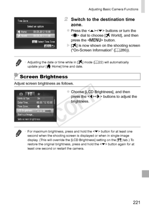 Page 221221
Adjusting	Basic	Camera	Functions
2	 Switch	to	the	destination	time	
zone.
zzPress	the		buttons	or	turn	the		dial	to	choose	[	World],	and	then	press	the		button.
XX[]	is	now	shown	on	the	shooting	screen	(“On-Screen	Information”	(=		286)).
•	 Adjusting	the	date	or	time	while	in	[]	mode	(=		22)	will	automatically	update	your	[	Home]	time	and	date.
Screen Brightness
Adjust	screen	brightness	as	follows.
zzChoose	[LCD	Brightness],	and	then	press	the		buttons	to	adjust	the	brightness.
•	For	maximum...