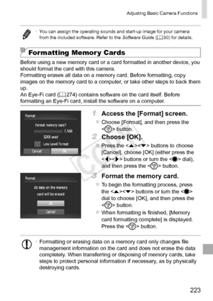 Page 223223
Adjusting	Basic	Camera	Functions
•	You	can	assign	the	operating	sounds	and	start-up	image	for	your	camera	from	the	included	software.	Refer	to	the	Software Guide	(=		30)	for	details.
Formatting Memor y Cards
Before	using	a	new	memory	card	or	a	card	formatted	in	another	device,	you	should	format	the	card	with	this	camera.
Formatting	erases	all	data	on	a	memory	card.	Before	formatting,	copy	images	on	the	memory	card	to	a	computer,	or	take	other	steps	to	back	them	up.
An	Eye-Fi	card	(=		274)	contains...