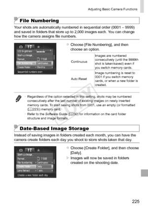 Page 225225
Adjusting	Basic	Camera	Functions
File Numbering
Your	shots	are	automatically	numbered	in	sequential	order	(0001	–	9999)	and	saved	in	folders	that	store	up	to	2,000	images	each.	You	can	change	how	the	camera	assigns	file	numbers.
zzChoose	[File	Numbering],	and	then	choose	an	option.
ContinuousImages
	are	numbered	consecutively	(until	the	9999th	shot	is	taken/saved)	even	if	you	switch	memory	cards.
Auto
	Reset Image
	numbering	is	reset	to	0001	if	you	switch	memory	cards,	or	when	a	new	folder	is...