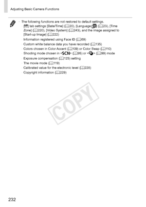 Page 232232
Adjusting	Basic	Camera	Functions
•	The	following	functions	are	not	restored	to	default	settings.
-	 [3]	tab	settings	[Date/Time]	(=		20),	[Language	]	(=		23),	[Time	Zone]	(=		220),	[Video	System]	(=		243),	and	the	image	assigned	to	[Start-up	Image]	(=		222)
-	 Information
	registered	using	Face	ID	(=		69)
-	 Custom	white	balance	data	you	have	recorded	(=		135)
-	 Colors	chosen	in	Color	Accent	(=		109)	or	Color	Swap	(=		110)
-	 Shooting	mode	chosen	in		(=		95)	or		(=		99)	mode
-	 Exposure...