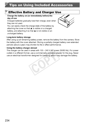 Page 234234
Tips on Using Included Accessories
Effective Batter y and Charger Use
•	Charge	the	battery	on	(or	immediately	before)	the	day	of	use
Charged	batteries	gradually	lose	their	charge,	even	when	they	are	not	used.
You	can	easily	check	the	charge	state	of	the	battery	by	attaching	the	cover	so	that		is	visible	on	a	charged	battery,	and	attaching	it	so	that		is	not	visible	on	an	uncharged	battery.
•	 Long-term	battery	storage
After	using	up	all	remaining	battery	power,	remove	the	battery	from	the	camera....