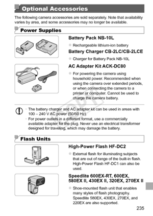 Page 235235
Optional Accessories
The	following	camera	accessories	are	sold	separately.	Note	that	availability	varies	by	area,	and	some	accessories	may	no	longer	be	available.
Power Supplies
Battery	Pack	NB-10L
zzRechargeable	lithium-ion	battery
Battery	Charger	CB-2LC/CB-2LCE
zzCharger	for	Battery	Pack	NB-10L
AC	Adapter	Kit	ACK-DC80
zzFor	powering	the	camera	using	household	power.	Recommended	when	using	the	camera	over	extended	periods,	or	when	connecting	the	camera	to	a	printer	or	computer.	Cannot	be	used	to...