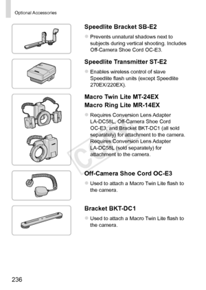 Page 236236
Optional	Accessories
Speedlite	Bracket	SB-E2
zzPrevents	unnatural	shadows	next	to	subjects	during	vertical	shooting.	Includes	Off-Camera	Shoe	Cord	OC-E3.
Speedlite	Transmitter	ST-E2
zzEnables	wireless	control	of	slave	Speedlite	flash	units	(except	Speedlite	270EX/220EX).
Macro	Twin	Lite	MT-24EX
Macro
	Ring	Lite	MR-14EX
zzRequires	Conversion	Lens	Adapter	LA-DC58L,	Off-Camera	Shoe	Cord	OC-E3,	and	Bracket	BKT-DC1	(all	sold	separately)	for	attachment	to	the	camera.	
Requires	Conversion	Lens	Adapter...