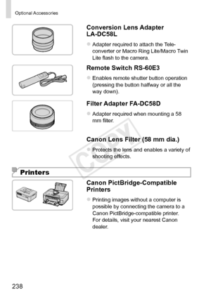 Page 238238
Optional	Accessories
Conversion	Lens	Adapter	LA-DC58L
zzAdapter	required	to	attach	the	Tele-
converter	or	Macro	Ring	Lite/Macro	Twin	Lite	flash	to	the	camera.
Remote	Switch	RS-60E3
zzEnables	remote	shutter	button	operation	(pressing	the	button	halfway	or	all	the	way	down).
Filter	Adapter	FA-DC58D
zzAdapter	required	when	mounting	a	58	mm	filter.
Canon	Lens	Filter	(58	mm	dia.)
zzProtects	the	lens	and	enables	a	variety	of	shooting	effects.
Printers
Canon	PictBridge-Compatible	Printers
zzPrinting	images...