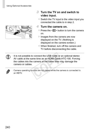 Page 240240
Using	Optional	Accessories
3	 Turn	the	TV	on	and	switch	to	
video	input.
zzSwitch	the	TV	input	to	the	video	input	you	connected	the	cable	to	in	step	2.
4	 Turn	the	camera	on.
zzPress	the		button	to	turn	the	camera	on.
XXImages	from	the	camera	are	now	displayed	on	the	TV.	(Nothing	is	displayed	on	the	camera	screen.)
zzWhen	finished,	turn	off	the	camera	and	TV	before	disconnecting	the	cable.
•	It	is	not	possible	to	connect	the	USB	cable	or	an	optional	stereo	AV	cable	at	the	same	time	as	an	HDMI	Cable...