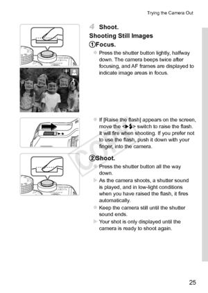 Page 2525
Trying	the	Camera	Out
4	 Shoot.
Shooting
	Still	Images
Focus.
zzPress	the	shutter	button	lightly,	halfway	down.	The	camera	beeps	twice	after	focusing,	and	AF	frames	are	displayed	to	indicate	image	areas	in	focus.
zzIf	[Raise	the	flash]	appears	on	the	screen,	move	the		switch	to	raise	the	flash.	It	will	fire	when	shooting.	If	you	prefer	not	to	use	the	flash,	push	it	down	with	your	finger,	into	the	camera.
Shoot.
zzPress	the	shutter	button	all	the	way	down.
XXAs	the	camera	shoots,	a	shutter	sound	is...