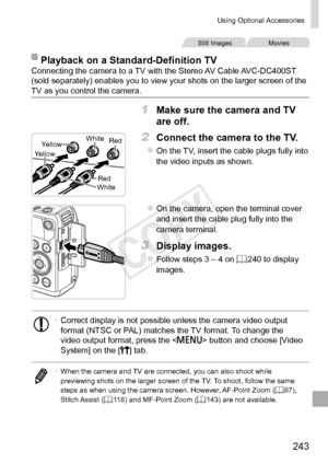 Page 243243
Using	Optional	Accessories
Still	ImagesMovies
Playback	on	a	Standard-Definition	TVConnecting	the	camera	to	a	TV	with	the	Stereo	AV	Cable	AVC-DC400ST	(sold	separately)	enables	you	to	view	your	shots	on	the	larger	screen	of	the	TV	as	you	control	the	camera.
1	 Make	sure	the	camera	and	TV	
are	off.
RedRed
White
Yellow
Yellow
White
2	 Connect	the	camera	to	the	TV.
zzOn	the	TV,	insert	the	cable	plugs	fully	into	the	video	inputs	as	shown.
zzOn	the	camera,	open	the	terminal	cover	and	insert	the	cable	plug...