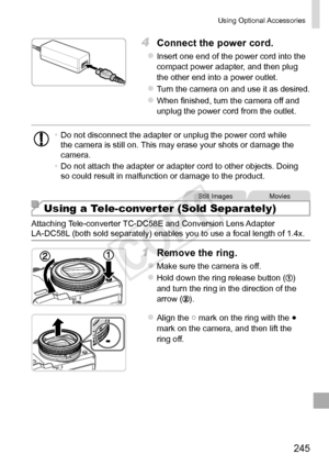 Page 245245
Using	Optional	Accessories
4	 Connect	the	power	cord.
zzInsert	one	end	of	the	power	cord	into	the	compact	power	adapter,	and	then	plug	the	other	end	into	a	power	outlet.
zzTurn	the	camera	on	and	use	it	as	desired.
zzWhen	finished,	turn	the	camera	off	and	unplug	the	power	cord	from	the	outlet.
•	Do	not	disconnect	the	adapter	or	unplug	the	power	cord	while	the	camera	is	still	on.	This	may	erase	your	shots	or	damage	the	camera.
•	 Do	not	attach	the	adapter	or	adapter	cord	to	other	objects.	Doing	so...