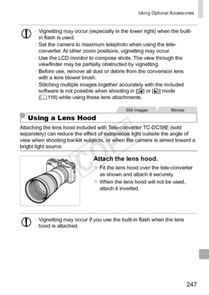 Page 247247
Using	Optional	Accessories
•	Vignetting	may	occur	(especially	in	the	lower	right)	when	the	built-
in	flash	is	used.
•	 Set	the	camera	to	maximum	telephoto	when	using	the	tele-
converter.	At	other	zoom	positions,	vignetting	may	occur.
•	 Use	the	LCD	monitor	to	compose	shots.	The	view	through	the	viewfinder	may	be	partially	obstructed	by	vignetting.
•	 Before	use,	remove	all	dust	or	debris	from	the	conversion	lens	with	a	lens	blower	brush.
•	 Stitching	multiple	images	together	accurately	with	the...