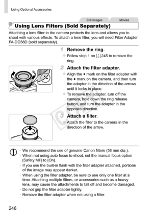 Page 248248
Using	Optional	Accessories
Still	ImagesMovies
Using Lens Filters (Sold Separately)
Attaching	a	lens	filter	to	the	camera	protects	the	lens	and	allows	you	to	shoot	with	various	effects.	To	attach	a	lens	filter,	you	will	need	Filter	Adapter	FA-DC58D	(sold	separately).
1	 Remove	the	ring.
zzFollow	step	1	on	=		245	to	remove	the	ring.
2	 Attach	the	filter	adapter.
zzAlign	the	●	mark	on	the	filter	adapter	with	the	●	mark	on	the	camera,	and	then	turn	the	adapter	in	the	direction	of	the	arrows	until	it...