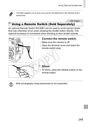 Page 249249
Using	Optional	Accessories
•	The	filter	adapter	and	a	lens	hood	cannot	be	attached	to	the	camera	at	the	same	time.
Still	Images
Using a Remote Switch (Sold Separately)
An	optional	Remote	Switch	RS-60E3	can	be	used	to	avoid	camera	shake	that	may	otherwise	occur	when	pressing	the	shutter	button	directly.	This	optional	accessory	is	convenient	when	shooting	at	slow	shutter	speeds.
1	 Connect	the	remote	switch.
zzMake	sure	the	camera	is	off.
zzOpen	the	terminal	cover	and	insert	the	remote	switch	plug.
2...