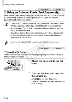 Page 250250
Using	Optional	Accessories
Still	ImagesMovies
Using an External Flash (Sold Separately)
More	sophisticated	flash	photography	is	possible	with	an	optional	Speedlite	EX	series	flash.	For	movie	shooting	using	an	LED	light,	the	optional	Speedlite	320EX	flash	is	available.
•	This	camera	does	not	support	some	Speedlite	EX	series	functions.
•	 Wireless	operation	of	the	Speedlite	600EX-RT	is	not	supported.
•	 Non-EX	series	Canon	flash	units	may	not	fire	correctly	or	may	not	fire	at	all,	in	some	cases.
•	 Use...