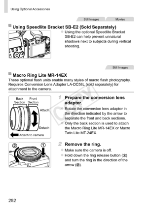 Page 252252
Using	Optional	Accessories
Still	ImagesMovies
Using	Speedlite	Bracket	SB-E2	(Sold	Separately)zzUsing	the	optional	Speedlite	Bracket	SB-E2	can	help	prevent	unnatural	shadows	next	to	subjects	during	vertical	shooting.
Still	Images
Macro	Ring	Lite	MR-14EXThese	optional	flash	units	enable	many	styles	of	macro	flash	photography.	Requires	Conversion	Lens	Adapter	LA-DC58L	(sold	separately)	for	attachment	to	the	camera.
Attach	to	cameraAttach
Detach
Back
	Section
Front	Section1	 Prepare	the	conversion	lens...