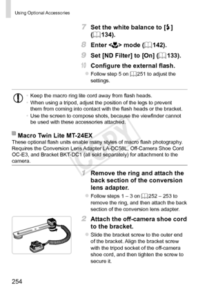 Page 254254
Using  Optional Accessories
7 Set the white balance to [h] 
(=
  134).
8 Enter  mode (=  142).
9 Set [ND Filter] to [On] (=  133).
10	 Configure	the	external	flash.
zFollow step 5 on =  251 to adjust the 
settings.
•	 Keep the macro ring lite cord away from flash heads.
•	 When using a tripod, adjust the position of the legs to prevent 
them from coming into contact with the flash heads or the bracket.
•	 Use the screen to compose shots, because the viewfinder cannot 
be used with these accessories...