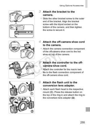 Page 255255
Using	Optional	Accessories
3	 Attach	the	bracket	to	the	
camera.
zzSlide	the	other	bracket	screw	to	the	outer	end	of	the	bracket.	Align	the	bracket	screw	with	the	tripod	socket	on	the	bottom	of	the	camera,	and	then	tighten	the	screw	to	secure	it.
4	 Attach	the	off-camera	shoe	cord	
to	the	camera.
zzAttach	the	camera	connection	component	of	the	off-camera	shoe	cord	to	the	hot	shoe	on	top	of	the	camera.
5	 Attach	the	controller	to	the	off-
camera
	shoe	cord.
zzAttach	the	controller	for	the	macro	twin...