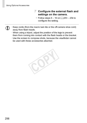 Page 256256
Using	Optional	Accessories
7	 Configure	the	external	flash	and	
settings	on	the	camera.
zzFollow	steps	6	–	10	on	=		253	–	254	to	configure	the	setting.
•	Keep	cords	(from	the	macro	twin	lite	or	the	off-camera	shoe	cord)	away	from	flash	heads.
•	 When	using	a	tripod,	adjust	the	position	of	the	legs	to	prevent	them	from	coming	into	contact	with	the	flash	heads	or	the	bracket.
•	 Use	the	screen	to	compose	shots,	because	the	viewfinder	cannot	be	used	with	these	accessories	attached. 
COPY  