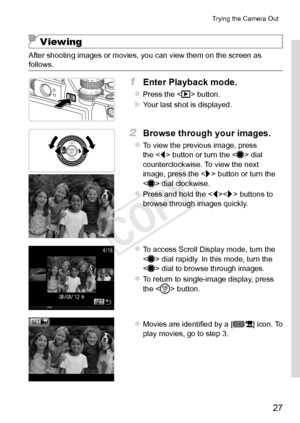 Page 2727
Trying	the	Camera	Out
Viewing
After	shooting	images	or	movies,	you	can	view	them	on	the	screen	as	follows.
1	 Enter	Playback	mode.
zzPress	the		button.
XXYour	last	shot	is	displayed.
2	 Browse	through	your	images.
zzTo	view	the	previous	image,	press	the		button	or	turn	the		dial	counterclockwise.	To	view	the	next	image,	press	the		button	or	turn	the		dial	clockwise.
zzPress	and	hold	the		buttons	to	browse	through	images	quickly.
zzTo	access	Scroll	Display	mode,	turn	the		dial	rapidly.	In	this	mode,...