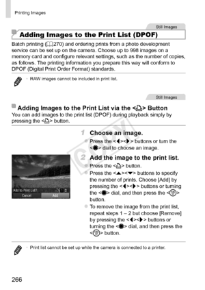 Page 266266
Printing	Images
Still	Images
Adding Images to the Print List (DPOF)
Batch	printing	(=		270)	and	ordering	prints	from	a	photo	development	service	can	be	set	up	on	the	camera.	Choose	up	to	998	images	on	a	memory	card	and	configure	relevant	settings,	such	as	the	number	of	copies,	as	follows.	The	printing	information	you	prepare	this	way	will	conform	to	DPOF	(Digital	Print	Order	Format)	standards.
•	 RAW	images	cannot	be	included	in	print	list.
Still	Images
Adding	Images	to	the	Print	List	via	the...