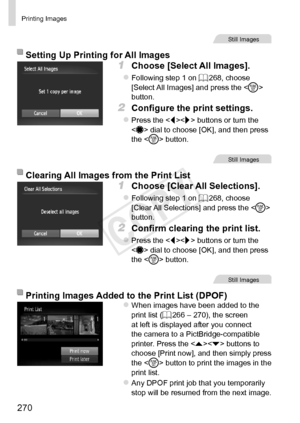 Page 270270
Printing	Images
Still	Images
Setting	Up	Printing	for	All	Images
1	 Choose	[Select	All	Images].
zzFollowing	step	1	on	=		268,	choose	[Select	All	Images]	and	press	the		button.
2	 Configure	the	print	settings.
zzPress	the		buttons	or	turn	the		dial	to	choose	[OK],	and	then	press	the		button.
Still	Images
Clearing	All	Images	from	the	Print	List
1	 Choose	[Clear	All	Selections].
zzFollowing	step	1	on	=		268,	choose	[Clear	All	Selections]	and	press	the		button.
2	 Confirm	clearing	the	print	list.
zzPress...