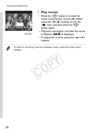 Page 2828
Trying	the	Camera	Out
Volume
3	 Play	movies.
zzPress	the		button	to	access	the	movie	control	panel,	choose	[]	(either	press	the		buttons	or	turn	the		dial),	and	then	press	the	< m>	button	again.
XXPlayback	now	begins,	and	after	the	movie	is	finished,	[]	is	displayed.
zzTo	adjust	the	volume,	press	the		buttons.
•	 To	switch	to	Shooting	mode	from	Playback	mode,	press	the	shutter	button	halfway. 
COPY  