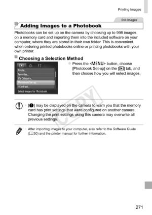 Page 271271
Printing	Images
Still	Images
Adding Images to a Photobook
Photobooks	can	be	set	up	on	the	camera	by	choosing	up	to	998	images	on	a	memory	card	and	importing	them	into	the	included	software	on	your	computer,	where	they	are	stored	in	their	own	folder.	This	is	convenient	when	ordering	printed	photobooks	online	or	printing	photobooks	with	your	own	printer.
Choosing	a	Selection	MethodzzPress	the		button,	choose	[Photobook	Set-up]	on	the	[1]	tab,	and	then	choose	how	you	will	select	images.
•	[]	may	be...