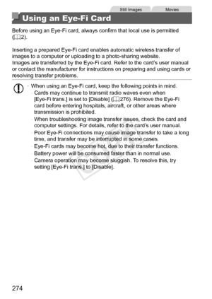 Page 274274
Still	ImagesMovies
Using an Eye-Fi Card
Before	using	an	Eye-Fi	card,	always	confirm	that	local	use	is	permitted	(=		2).
Inserting
	a	prepared	Eye-Fi	card	enables	automatic	wireless	transfer	of	images	to	a	computer	or	uploading	to	a	photo-sharing	website.
Images	are	transferred	by	the	Eye-Fi	card.	Refer	to	the	card’s	user	manual	or	contact	the	manufacturer	for	instructions	on	preparing	and	using	cards	or	resolving	transfer	problems.
•	 When	using	an	Eye-Fi	card,	keep	the	following	points	in	mind.
-...