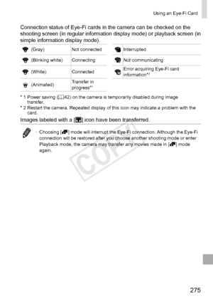 Page 275275
Using	an	Eye-Fi	Card
Connection	status	of	Eye-Fi	cards	in	the	camera	can	be	checked	on	the	shooting	screen	(in	regular	information	display	mode)	or	playback	screen	(in	simple	information	display	mode).
(Gray)Not	connectedInterrupted
(Blinking	white) ConnectingNot	communicating
(White)ConnectedError	acquiring	Eye-Fi	card	information*2
(Animated)Transfer	in	progress*1
*	1		Power	saving	(=		42)	on	the	camera	is	temporarily	disabled	during	image	transfer.
*	2		Restart	the	camera.	Repeated	display	of	this...