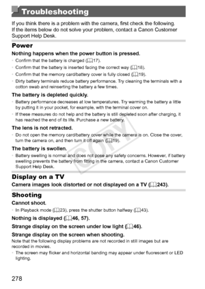 Page 278278
Troubleshooting
If	you	think	there	is	a	problem	with	the	camera,	first	check	the	following.	If	the	items	below	do	not	solve	your	problem,	contact	a	Canon	Customer	Support	Help	Desk.
Power
Nothing	happens	when	the	power	button	is	pressed.•	Confirm	that	the	battery	is	charged	(=		17).
•	 Confirm	that	the	battery	is	inserted	facing	the	correct	way	(=		18).
•	 Confirm	that	the	memory	card/battery	cover	is	fully	closed	(=		19).
•	 Dirty	battery	terminals	reduce	battery	performance.	Try	cleaning	the...