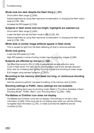 Page 280280
Troubleshooting
Shots	look	too	dark	despite	the	flash	firing	(=		57).•	 Shoot	within	flash	range	(=		306).
•	 Adjust	brightness	by	using	flash	exposure	compensation	or	changing	the	flash	output	level	(=		156,	165).
•	 Increase	the	ISO	speed	(=		129).
Subjects	in	flash	shots	look	too	bright,	highlights	are	washed-out.•	Shoot	within	flash	range	(=		306).
•	 Lower	the	flash	and	set	the	flash	mode	to	[!]	(=		25,	55).
•	 Adjust	brightness	by	using	flash	exposure	compensation	or	changing	the	flash	output...