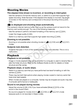 Page 281281
Troubleshooting
Shooting Movies
The	elapsed	time	shown	is	incorrect,	or	recording	is	interrupted.•	Use	the	camera	to	format	the	memory	card,	or	switch	to	a	card	that	supports	high-
speed	recording.	Note	that	even	if	the	elapsed	time	display	is	incorrect,	the	length	of	movies	on	the	memory	card	corresponds	to	the	actual	recording	time	( =		223,	305).
[]	is	displayed	and	shooting	stops	automatically.The	camera’s	internal	memory	buffer	filled	up	as	the	camera	could	not	record	to	the	memory	card	quickly...