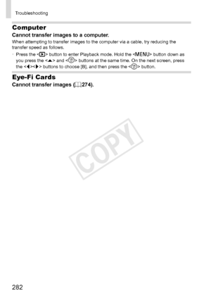 Page 282282
Troubleshooting
Computer
Cannot	transfer	images	to	a	computer.When	attempting	to	transfer	images	to	the	computer	via	a	cable,	try	reducing	the	transfer	speed	as	follows.
•	 Press	the		button	to	enter	Playback	mode.	Hold	the		button	down	as	you	press	the		and		buttons	at	the	same	time.	On	the	next	screen,	press	the	
	buttons	to	choose	[B],	and	then	press	the		button.
Eye-Fi Cards
Cannot	transfer	images	(=		274). 
COPY  