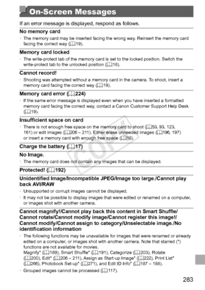 Page 283283
On-Screen Messages
If	an	error	message	is	displayed,	respond	as	follows.
No
	memory	card•	 The	memory	card	may	be	inserted	facing	the	wrong	way.	Reinsert	the	memory	card	facing	the	correct	way	(=		19).
Memory	card	locked•	The	write-protect	tab	of	the	memory	card	is	set	to	the	locked	position.	Switch	the	write-protect	tab	to	the	unlocked	position	(=		18).
Cannot	record!•	 Shooting	was	attempted	without	a	memory	card	in	the	camera.	To	shoot,	insert	a	memory	card	facing	the	correct	way	(=		19).
Memory...