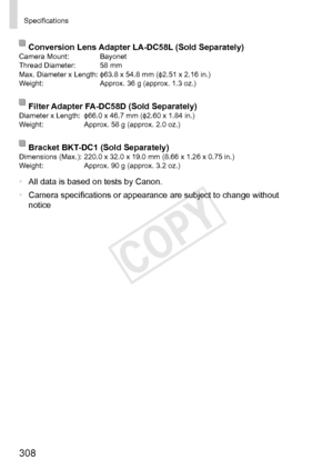 Page 308308
Specifications
Conversion	Lens	Adapter	LA-DC58L	(Sold	Separately)Camera	Mount:	 Bayonet
Thread	Diameter:	 58	mm
Max.	Diameter	x	Length:	ɸ63.8	x	54.8	mm	(ɸ2.51	x	2.16	in.)
Weight:	 Approx.	36	g	(approx.	1.3	oz.)
Filter	Adapter	FA-DC58D	(Sold	Separately)Diameter	x	Length:	 ɸ66.0	x	46.7	mm	(ɸ2.60	x	1.84	in.)
Weight:	 Approx.	58	g	(approx.	2.0	oz.)
Bracket	BKT-DC1	(Sold	Separately)Dimensions	(Max.):	220.0	x	32.0	x	19.0	mm	(8.66	x	1.26	x	0.75	in.)
Weight:	 Approx.	90	g	(approx.	3.2	oz.)
•	All	data	is...