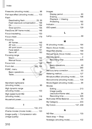 Page 310310
Index
Fireworks	(shooting	mode)	.................. 96
Fish-eye	effect	(shooting	mode)	........ 103
Flash Deactivating
	flash	.................... 25,	55
Flash	exposure	compensation	.... 156
On	............................................... 154
Slow	synchro	............................... 155
FlexiZone	(AF	frame	mode)............... 146
Focus	bracketing	............................... 153
Focus	check	...................................... 179
Focusing AF
	frames	.......................................