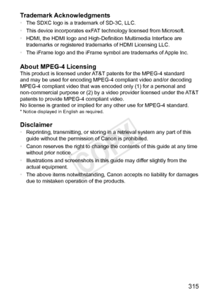 Page 315315
Trademark
	Acknowledgments
•	
The	SDXC	logo	is	a	trademark	of	SD-3C,	LLC.
•	 This
	device	incorporates	exFAT	technology	licensed	from	Microsoft.
•	 HDMI,
	the	HDMI	logo	and	High-Definition	Multimedia	Interface	are	trademarks	or	registered	trademarks	of	HDMI	Licensing	LLC.
•	 The
	iFrame	logo	and	the	iFrame	symbol	are	trademarks	of	Apple	Inc.
About	MPEG-4	LicensingThis	product	is	licensed	under	AT&T	patents	for	the	MPEG-4	standard	and	may	be	used	for	encoding	MPEG-4	compliant	video	and/or	decoding...