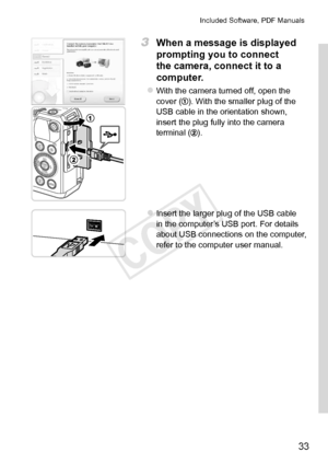 Page 3333
Included	Software,	PDF	Manuals
3	 When	a	message	is	displayed	
prompting	you	to	connect	
the	camera,	connect	it	to	a	
computer.
zzWith	the	camera	turned	off,	open	the	cover	().	With	the	smaller	plug	of	the	USB	cable	in	the	orientation	shown,	insert	the	plug	fully	into	the	camera	terminal	().
zzInsert	the	larger	plug	of	the	USB	cable	in	the	computer’s	USB	port.	For	details	about	USB	connections	on	the	computer,	refer	to	the	computer	user	manual. 
COPY  