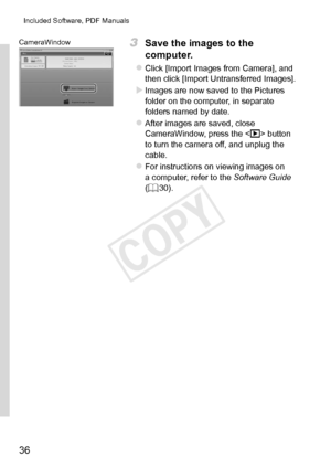 Page 3636
Included	Software,	PDF	Manuals
CameraWindow3	 Save	the	images	to	the	
computer.
zzClick	[Import	Images	from	Camera],	and	then	click	[Import	Untransferred	Images].
XXImages	are	now	saved	to	the	Pictures	folder	on	the	computer,	in	separate	folders	named	by	date.
zzAfter	images	are	saved,	close	CameraWindow,	press	the		button	to	turn	the	camera	off,	and	unplug	the	cable.
zzFor	instructions	on	viewing	images	on	a	computer,	refer	to	the	Software Guide	(=		30). 
COPY  