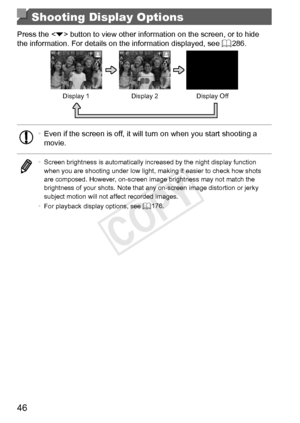 Page 4646
Shooting Display Options
Press	the		button	to	view	other	information	on	the	screen,	or	to	hide	the	information.	For	details	on	the	information	displayed,	see	=		286.
Display	1Display	2Display	Off
•	Even	if	the	screen	is	off,	it	will	turn	on	when	you	start	shooting	a	movie.
•	 Screen	brightness	is	automatically	increased	by	the	night	display	function	when	you	are	shooting	under	low	light,	making	it	easier	to	check	how	shots	are	composed.	However,	on-screen	image	brightness	may	not	match	the	brightness...