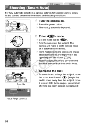 Page 5454
Still	ImagesMovies
Shooting (Smart Auto)
For	fully	automatic	selection	at	optimal	settings	for	specific	scenes,	simply	let	the	camera	determine	the	subject	and	shooting	conditions.
1	 Turn	the	camera	on.
zzPress	the	power	button.
XXThe	startup	screen	is	displayed.
2	 Enter		mode.
zzSet	the	mode	dial	to	.
zzAim	the	camera	at	the	subject.	The	camera	will	make	a	slight	clicking	noise	as	it	determines	the	scene.
XXIcons	representing	the	scene	and	image	stabilization	mode	are	displayed	in	the	upper	right...