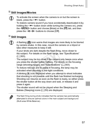 Page 5757
Shooting	(Smart	Auto)
Still	Images/Movies
•	To	activate	the	screen	when	the	camera	is	on	but	the	screen	is	blank,	press	the		button.
•	 To	restore	camera	sound	if	you	have	accidentally	deactivated	it	(by	holding	the		button	down	while	turning	the	camera	on),	press	the		button	and	choose	[Mute]	on	the	[3]	tab,	and	then	press	the	
	buttons	to	choose	[Off].
Still	Images
•	A	flashing	[]	icon	warns	that	images	are	more	likely	to	be	blurred	by	camera	shake.	In	this	case,	mount	the	camera	on	a	tripod	or	take...