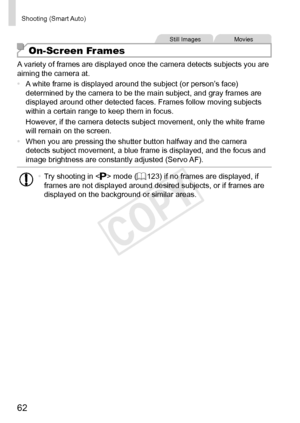 Page 6262
Shooting	(Smart	Auto)
Still	ImagesMovies
On-Screen Frames
A	variety	of	frames	are	displayed	once	the	camera	detects	subjects	you	are	aiming	the	camera	at.
•	 A
	white	frame	is	displayed	around	the	subject	(or	person’s	face)	determined	by	the	camera	to	be	the	main	subject,	and	gray	frames	are	displayed	around	other	detected	faces.	Frames	follow	moving	subjects	within	a	certain	range	to	keep	them	in	focus.
However,
	if	the	camera	detects	subject	movement,	only	the	white	frame	will	remain	on	the	screen....