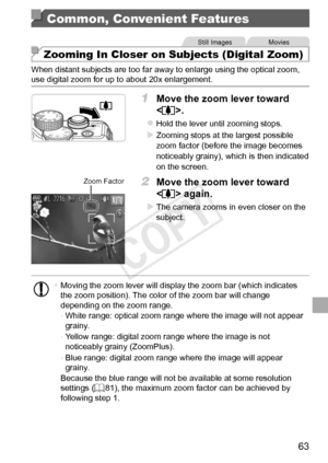 Page 6363
Common, Convenient Features
Still	ImagesMovies
Zooming In Closer on Subjects (Digital Zoom)
When	distant	subjects	are	too	far	away	to	enlarge	using	the	optical	zoom,	use	digital	zoom	for	up	to	about	20x	enlargement.
1	 Move	the	zoom	lever	toward	
.
zzHold	the	lever	until	zooming	stops.
XXZooming	stops	at	the	largest	possible	zoom	factor	(before	the	image	becomes	noticeably	grainy),	which	is	then	indicated	on	the	screen.
Zoom	Factor2	 Move	the	zoom	lever	toward	
	again.
XXThe	camera	zooms	in	even...