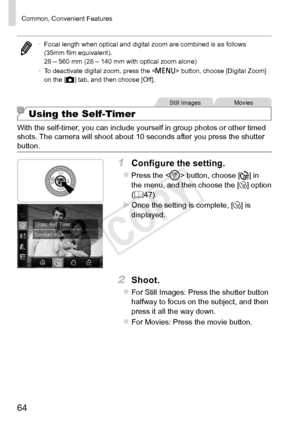 Page 6464
Common,	Convenient	Features
•	Focal	length	when	optical	and	digital	zoom	are	combined	is	as	follows	(35mm	film	equivalent).
28	–	560	mm	(28	–	140	mm	with	optical	zoom	alone)
•	 To	deactivate	digital	zoom,	press	the		button,	choose	[Digital	Zoom]	on	the	[4]	tab,	and	then	choose	[Off].
Still	ImagesMovies
Using the Self-Timer
With	the	self-timer,	you	can	include	yourself	in	group	photos	or	other	timed	shots.	The	camera	will	shoot	about	10	seconds	after	you	press	the	shutter	button.
1	 Configure	the...