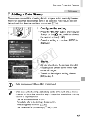 Page 6767
Common,	Convenient	Features
Still	Images
Adding a Date Stamp
The	camera	can	add	the	shooting	date	to	images,	in	the	lower-right	corner.
However,	note	that	date	stamps	cannot	be	edited	or	removed,	so	confirm	beforehand	that	the	date	and	time	are	correct	( =		20).
1	 Configure	the	setting.
zzPress	the		button,	choose	[Date	Stamp]	on	the	[4]	tab,	and	then	choose	the	desired	option	(=		48).
XXOnce	the	setting	is	complete,	[DATE]	is	displayed.
2	 Shoot.
XXAs	you	take	shots,	the	camera	adds	the	shooting...