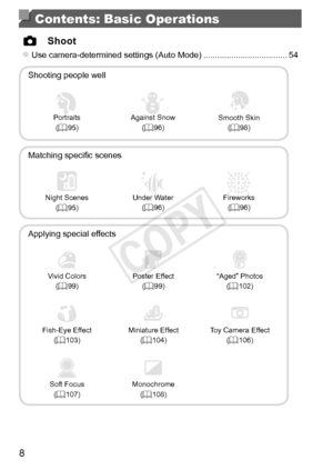 Page 88
Contents: Basic Operations
 4 Shoot
zzUse	camera-determined	settings	(Auto	Mode)	....................................54
Shooting
	people	well
IPortraits (=		95)
PAgainst	Snow
(=		96)Smooth	Skin
(=		98)
Matching	specific	scenes
Night	Scenes
(=		95)
SUnder	Water
(=		96)
tFireworks (=		96)
Applying	special	effects
Vivid	Colors
(=		99)Poster	Effect
(=		99)“Aged”	Photos
(=		102)
Fish-Eye	Effect
(=		103)Miniature	Effect
(=		104)Toy	Camera	Effect
(=		106)
Soft	Focus
(=		107)Monochrome (=		108)
COPY  