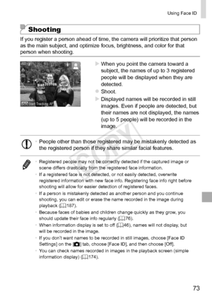 Page 7373
Using	Face	ID
Shooting
If	you	register	a	person	ahead	of	time,	the	camera	will	prioritize	that	person	as	the	main	subject,	and	optimize	focus,	brightness,	and	color	for	that	person	when	shooting.
XXWhen	you	point	the	camera	toward	a	subject,	the	names	of	up	to	3	registered	people	will	be	displayed	when	they	are	detected.
zzShoot.
XXDisplayed	names	will	be	recorded	in	still	images.	Even	if	people	are	detected,	but	their	names	are	not	displayed,	the	names	(up	to	5	people)	will	be	recorded	in	the	image....