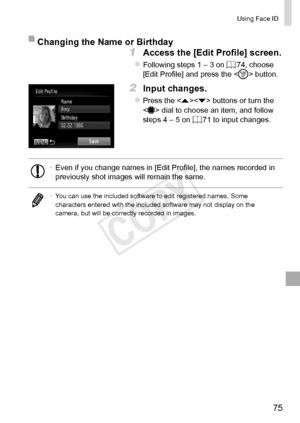 Page 7575
Using	Face	ID
Changing	the	Name	or	Birthday
1	 Access	the	[Edit	Profile]	screen.
zzFollowing	steps	1	–	3	on	=		74,	choose	[Edit	Profile]	and	press	the		button.
2	 Input	changes.
zzPress	the		buttons	or	turn	the		dial	to	choose	an	item,	and	follow	steps	4	–	5	on	=		71	to	input	changes.
•	Even	if	you	change	names	in	[Edit	Profile],	the	names	recorded	in	previously	shot	images	will	remain	the	same.
•	 You	can	use	the	included	software	to	edit	registered	names.	Some	characters	entered	with	the	included...