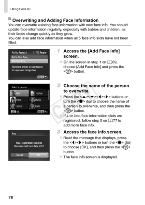 Page 7676
Using	Face	ID
Overwriting	and	Adding	Face	InformationYou	can	overwrite	existing	face	information	with	new	face	info.	You	should	update	face	information	regularly,	especially	with	babies	and	children,	as	their	faces	change	quickly	as	they	grow.
You	can	also	add	face	information	when	all	5	face	info	slots	have	not	been	filled.
1	 Access	the	[Add	Face	Info]	
screen.
zzOn	the	screen	in	step	1	on	=		69,	choose	[Add	Face	Info]	and	press	the		button.
2	 Choose	the	name	of	the	person	
to	overwrite.
zzPress...